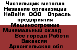 Чистильщик металла › Название организации ­ НеВаНи, ООО › Отрасль предприятия ­ Машиностроение › Минимальный оклад ­ 50 000 - Все города Работа » Вакансии   . Архангельская обл.,Коряжма г.